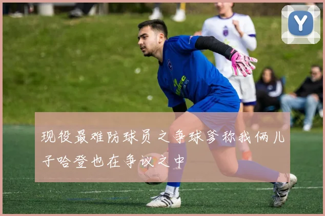 现役最难防球员之争球爹称我俩儿子哈登也在争议之中