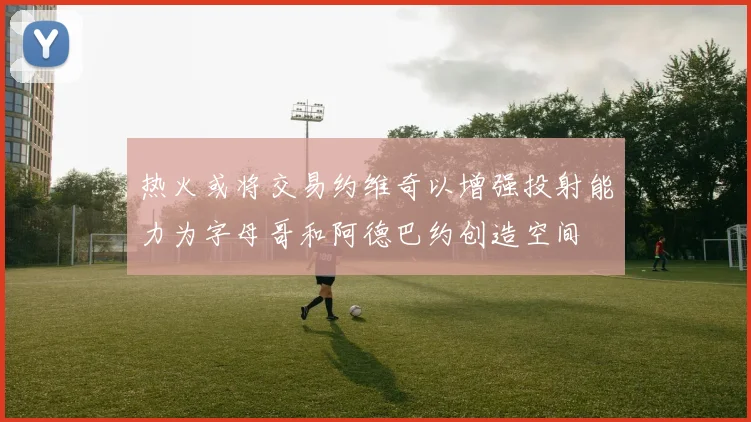 热火或将交易约维奇以增强投射能力为字母哥和阿德巴约创造空间
